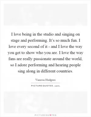 I love being in the studio and singing on stage and performing. It’s so much fun. I love every second of it - and I love the way you get to show who you are. I love the way fans are really passionate around the world, so I adore performing and hearing people sing along in different countries Picture Quote #1