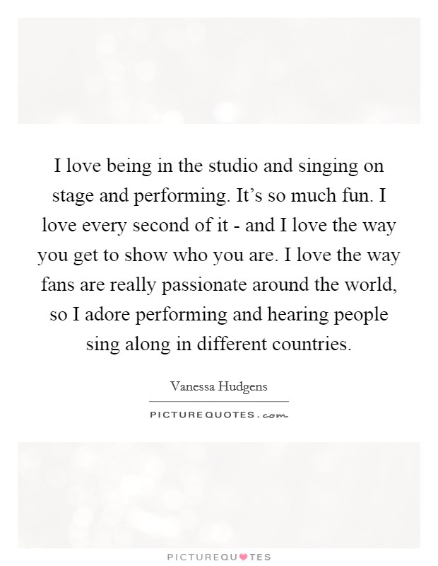 I love being in the studio and singing on stage and performing. It's so much fun. I love every second of it - and I love the way you get to show who you are. I love the way fans are really passionate around the world, so I adore performing and hearing people sing along in different countries Picture Quote #1