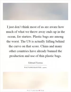 I just don’t think most of us are aware how much of what we throw away ends up in the ocean, for starters. Plastic bags are among the worst. The US is actually falling behind the curve on that score. China and many other countries have already banned the production and use of thin plastic bags Picture Quote #1