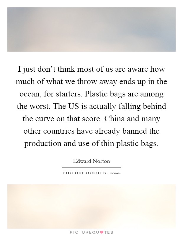 I just don't think most of us are aware how much of what we throw away ends up in the ocean, for starters. Plastic bags are among the worst. The US is actually falling behind the curve on that score. China and many other countries have already banned the production and use of thin plastic bags Picture Quote #1