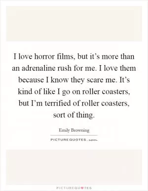I love horror films, but it’s more than an adrenaline rush for me. I love them because I know they scare me. It’s kind of like I go on roller coasters, but I’m terrified of roller coasters, sort of thing Picture Quote #1