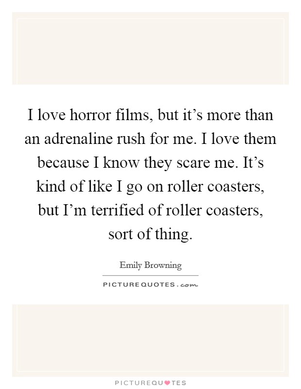 I love horror films, but it's more than an adrenaline rush for me. I love them because I know they scare me. It's kind of like I go on roller coasters, but I'm terrified of roller coasters, sort of thing Picture Quote #1