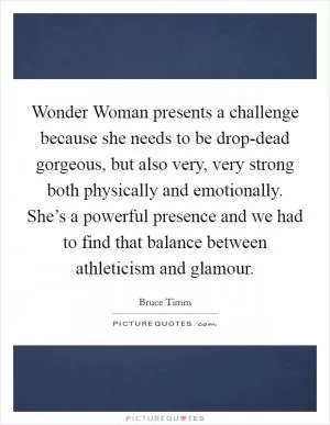 Wonder Woman presents a challenge because she needs to be drop-dead gorgeous, but also very, very strong both physically and emotionally. She’s a powerful presence and we had to find that balance between athleticism and glamour Picture Quote #1