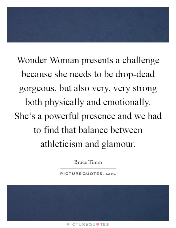 Wonder Woman presents a challenge because she needs to be drop-dead gorgeous, but also very, very strong both physically and emotionally. She's a powerful presence and we had to find that balance between athleticism and glamour Picture Quote #1