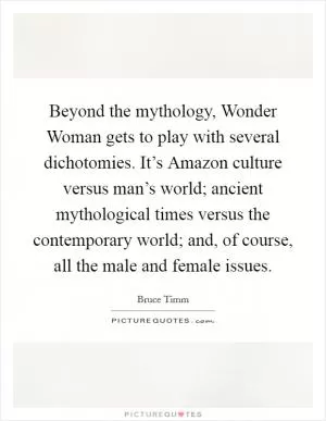Beyond the mythology, Wonder Woman gets to play with several dichotomies. It’s Amazon culture versus man’s world; ancient mythological times versus the contemporary world; and, of course, all the male and female issues Picture Quote #1