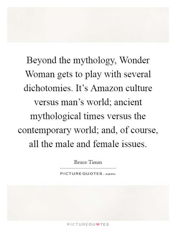 Beyond the mythology, Wonder Woman gets to play with several dichotomies. It's Amazon culture versus man's world; ancient mythological times versus the contemporary world; and, of course, all the male and female issues Picture Quote #1