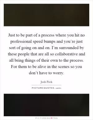 Just to be part of a process where you hit no professional speed bumps and you’re just sort of going on and on. I’m surrounded by these people that are all so collaborative and all bring things of their own to the process. For them to be alive in the scenes so you don’t have to worry Picture Quote #1