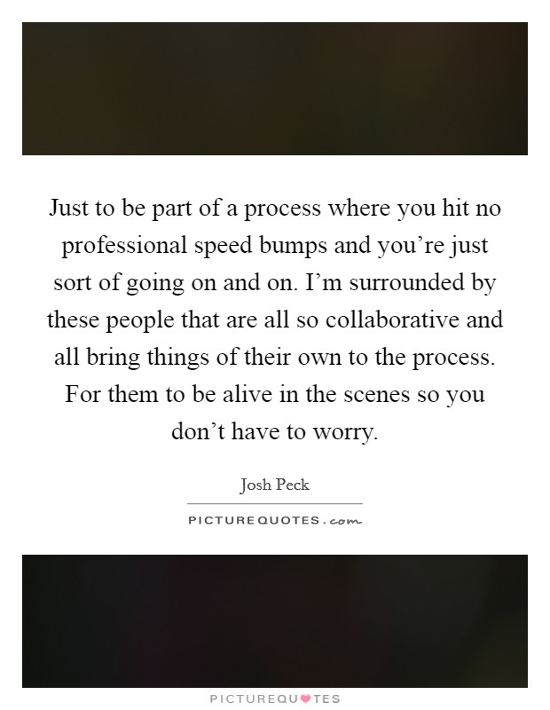 Just to be part of a process where you hit no professional speed bumps and you're just sort of going on and on. I'm surrounded by these people that are all so collaborative and all bring things of their own to the process. For them to be alive in the scenes so you don't have to worry Picture Quote #1