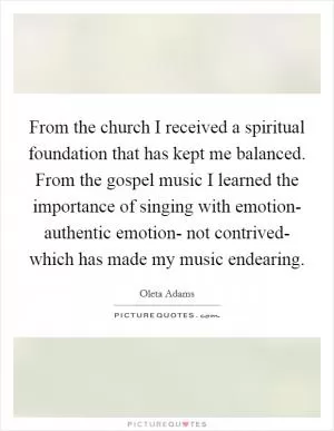 From the church I received a spiritual foundation that has kept me balanced. From the gospel music I learned the importance of singing with emotion- authentic emotion- not contrived- which has made my music endearing Picture Quote #1