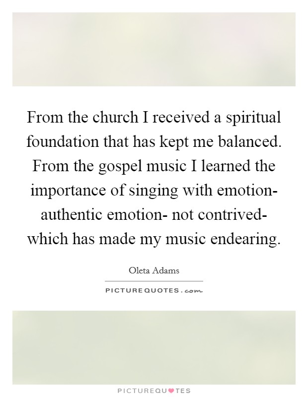 From the church I received a spiritual foundation that has kept me balanced. From the gospel music I learned the importance of singing with emotion- authentic emotion- not contrived- which has made my music endearing Picture Quote #1