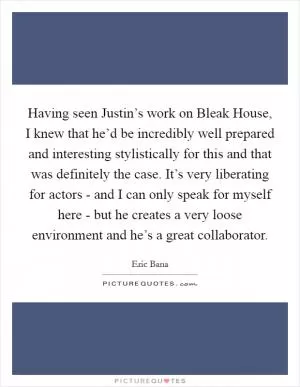 Having seen Justin’s work on Bleak House, I knew that he’d be incredibly well prepared and interesting stylistically for this and that was definitely the case. It’s very liberating for actors - and I can only speak for myself here - but he creates a very loose environment and he’s a great collaborator Picture Quote #1