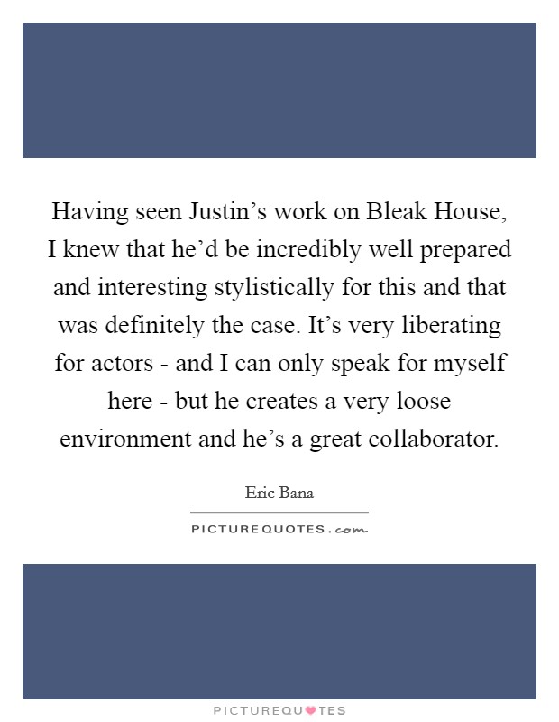 Having seen Justin's work on Bleak House, I knew that he'd be incredibly well prepared and interesting stylistically for this and that was definitely the case. It's very liberating for actors - and I can only speak for myself here - but he creates a very loose environment and he's a great collaborator Picture Quote #1