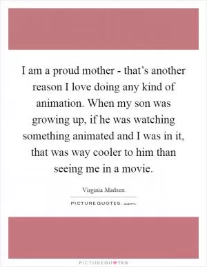 I am a proud mother - that’s another reason I love doing any kind of animation. When my son was growing up, if he was watching something animated and I was in it, that was way cooler to him than seeing me in a movie Picture Quote #1