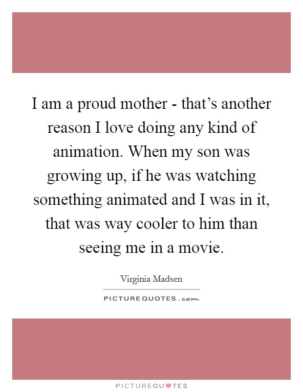I am a proud mother - that's another reason I love doing any kind of animation. When my son was growing up, if he was watching something animated and I was in it, that was way cooler to him than seeing me in a movie Picture Quote #1