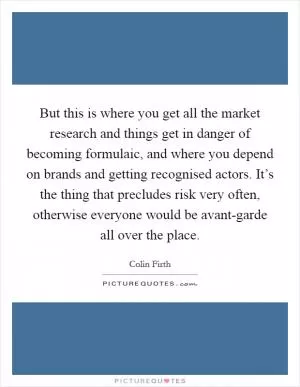 But this is where you get all the market research and things get in danger of becoming formulaic, and where you depend on brands and getting recognised actors. It’s the thing that precludes risk very often, otherwise everyone would be avant-garde all over the place Picture Quote #1