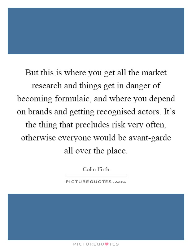 But this is where you get all the market research and things get in danger of becoming formulaic, and where you depend on brands and getting recognised actors. It's the thing that precludes risk very often, otherwise everyone would be avant-garde all over the place Picture Quote #1