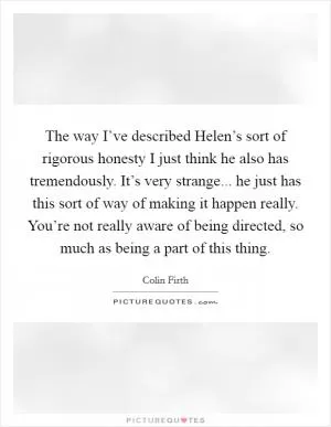 The way I’ve described Helen’s sort of rigorous honesty I just think he also has tremendously. It’s very strange... he just has this sort of way of making it happen really. You’re not really aware of being directed, so much as being a part of this thing Picture Quote #1
