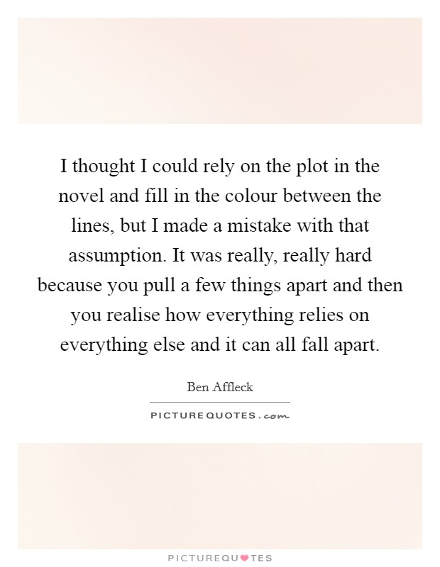 I thought I could rely on the plot in the novel and fill in the colour between the lines, but I made a mistake with that assumption. It was really, really hard because you pull a few things apart and then you realise how everything relies on everything else and it can all fall apart Picture Quote #1