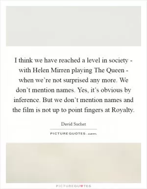 I think we have reached a level in society - with Helen Mirren playing The Queen - when we’re not surprised any more. We don’t mention names. Yes, it’s obvious by inference. But we don’t mention names and the film is not up to point fingers at Royalty Picture Quote #1