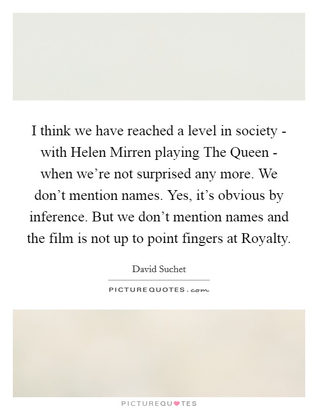 I think we have reached a level in society - with Helen Mirren playing The Queen - when we're not surprised any more. We don't mention names. Yes, it's obvious by inference. But we don't mention names and the film is not up to point fingers at Royalty Picture Quote #1
