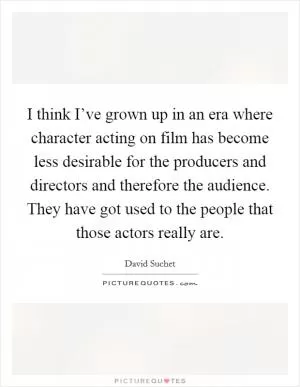 I think I’ve grown up in an era where character acting on film has become less desirable for the producers and directors and therefore the audience. They have got used to the people that those actors really are Picture Quote #1