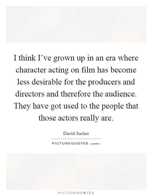 I think I've grown up in an era where character acting on film has become less desirable for the producers and directors and therefore the audience. They have got used to the people that those actors really are Picture Quote #1