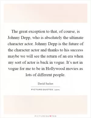 The great exception to that, of course, is Johnny Depp, who is absolutely the ultimate character actor. Johnny Depp is the future of the character actor and thanks to his success maybe we will see the return of an era when my sort of actor is back in vogue. It’s not in vogue for me to be in Hollywood movies as lots of different people Picture Quote #1