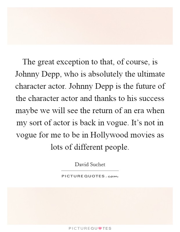 The great exception to that, of course, is Johnny Depp, who is absolutely the ultimate character actor. Johnny Depp is the future of the character actor and thanks to his success maybe we will see the return of an era when my sort of actor is back in vogue. It's not in vogue for me to be in Hollywood movies as lots of different people Picture Quote #1