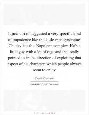 It just sort of suggested a very specific kind of impudence like this little-man syndrome. Chucky has this Napoleon complex. He’s a little guy with a lot of rage and that really pointed us in the direction of exploiting that aspect of his character, which people always seem to enjoy Picture Quote #1