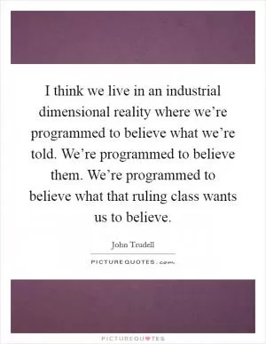 I think we live in an industrial dimensional reality where we’re programmed to believe what we’re told. We’re programmed to believe them. We’re programmed to believe what that ruling class wants us to believe Picture Quote #1