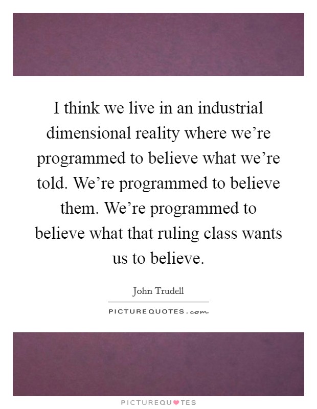 I think we live in an industrial dimensional reality where we're programmed to believe what we're told. We're programmed to believe them. We're programmed to believe what that ruling class wants us to believe Picture Quote #1