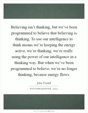 Believing isn’t thinking, but we’ve been programmed to believe that believing is thinking. To use our intelligence to think means we’re keeping the energy active, we’re thinking, we’re really using the power of our intelligence in a thinking way. But when we’ve been programmed to believe, we’re no longer thinking, because energy flows Picture Quote #1