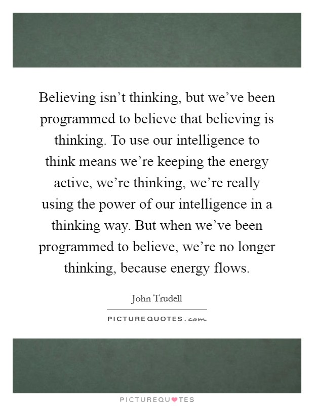 Believing isn't thinking, but we've been programmed to believe that believing is thinking. To use our intelligence to think means we're keeping the energy active, we're thinking, we're really using the power of our intelligence in a thinking way. But when we've been programmed to believe, we're no longer thinking, because energy flows Picture Quote #1