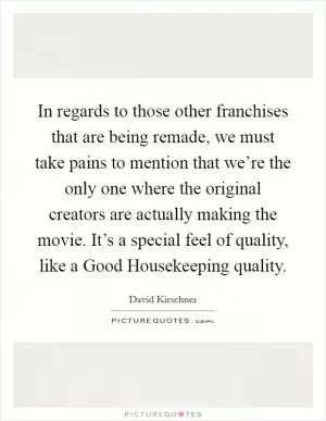 In regards to those other franchises that are being remade, we must take pains to mention that we’re the only one where the original creators are actually making the movie. It’s a special feel of quality, like a Good Housekeeping quality Picture Quote #1