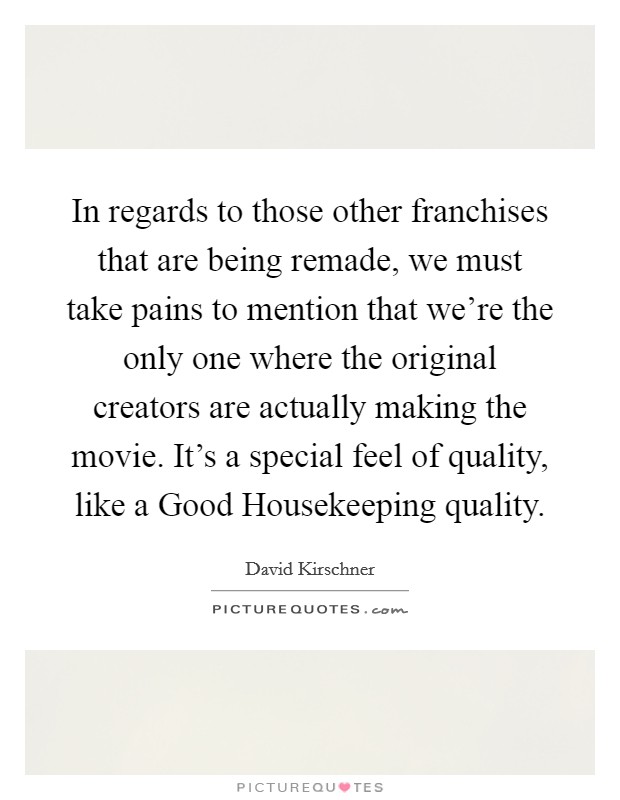 In regards to those other franchises that are being remade, we must take pains to mention that we're the only one where the original creators are actually making the movie. It's a special feel of quality, like a Good Housekeeping quality Picture Quote #1