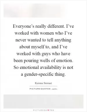 Everyone’s really different. I’ve worked with women who I’ve never wanted to tell anything about myself to, and I’ve worked with guys who have been pouring wells of emotion. So emotional availability is not a gender-specific thing Picture Quote #1