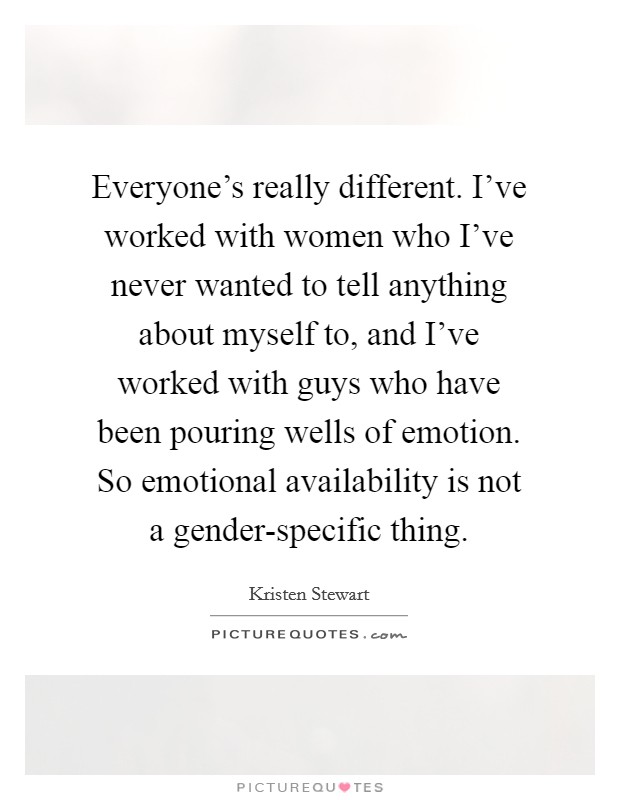 Everyone's really different. I've worked with women who I've never wanted to tell anything about myself to, and I've worked with guys who have been pouring wells of emotion. So emotional availability is not a gender-specific thing Picture Quote #1