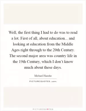 Well, the first thing I had to do was to read a lot. First of all, about education... and looking at education from the Middle Ages right through to the 20th Century. The second major area was country life in the 19th Century, which I don’t know much about these days Picture Quote #1
