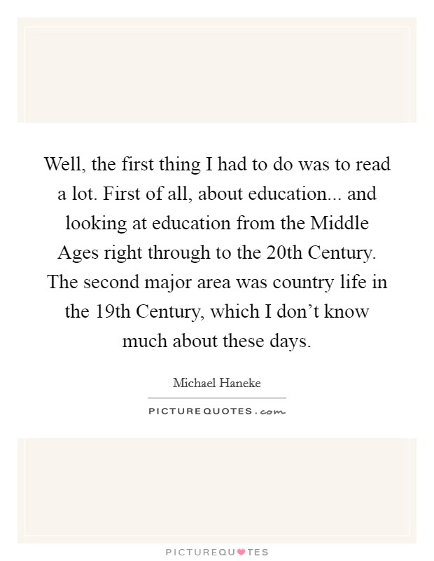 Well, the first thing I had to do was to read a lot. First of all, about education... and looking at education from the Middle Ages right through to the 20th Century. The second major area was country life in the 19th Century, which I don't know much about these days Picture Quote #1