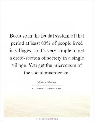 Because in the feudal system of that period at least 80% of people lived in villages, so it’s very simple to get a cross-section of society in a single village. You get the microcosm of the social macrocosm Picture Quote #1