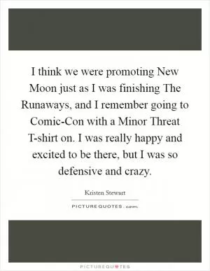 I think we were promoting New Moon just as I was finishing The Runaways, and I remember going to Comic-Con with a Minor Threat T-shirt on. I was really happy and excited to be there, but I was so defensive and crazy Picture Quote #1