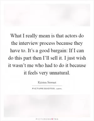 What I really mean is that actors do the interview process because they have to. It’s a good bargain: If I can do this part then I’ll sell it. I just wish it wasn’t me who had to do it because it feels very unnatural Picture Quote #1