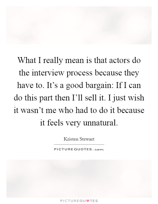 What I really mean is that actors do the interview process because they have to. It's a good bargain: If I can do this part then I'll sell it. I just wish it wasn't me who had to do it because it feels very unnatural Picture Quote #1