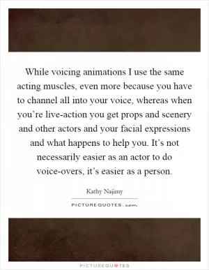 While voicing animations I use the same acting muscles, even more because you have to channel all into your voice, whereas when you’re live-action you get props and scenery and other actors and your facial expressions and what happens to help you. It’s not necessarily easier as an actor to do voice-overs, it’s easier as a person Picture Quote #1