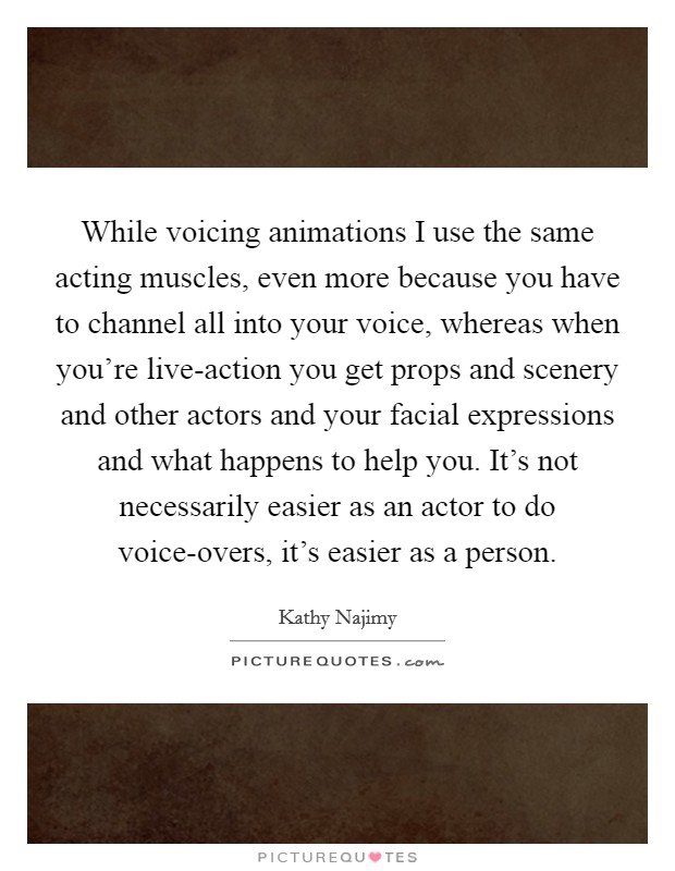 While voicing animations I use the same acting muscles, even more because you have to channel all into your voice, whereas when you're live-action you get props and scenery and other actors and your facial expressions and what happens to help you. It's not necessarily easier as an actor to do voice-overs, it's easier as a person Picture Quote #1