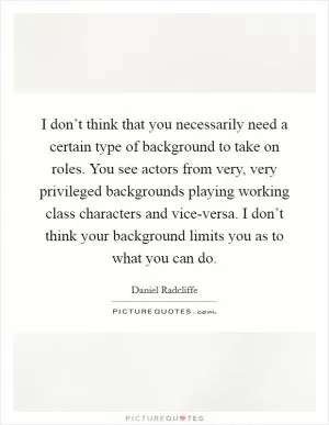I don’t think that you necessarily need a certain type of background to take on roles. You see actors from very, very privileged backgrounds playing working class characters and vice-versa. I don’t think your background limits you as to what you can do Picture Quote #1