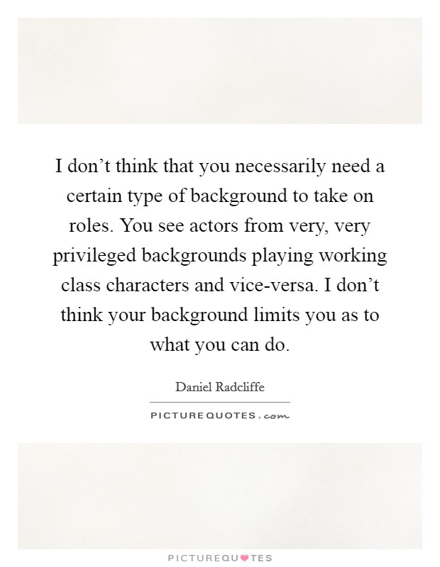 I don't think that you necessarily need a certain type of background to take on roles. You see actors from very, very privileged backgrounds playing working class characters and vice-versa. I don't think your background limits you as to what you can do Picture Quote #1