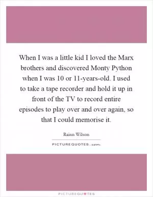 When I was a little kid I loved the Marx brothers and discovered Monty Python when I was 10 or 11-years-old. I used to take a tape recorder and hold it up in front of the TV to record entire episodes to play over and over again, so that I could memorise it Picture Quote #1