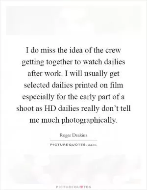 I do miss the idea of the crew getting together to watch dailies after work. I will usually get selected dailies printed on film especially for the early part of a shoot as HD dailies really don’t tell me much photographically Picture Quote #1