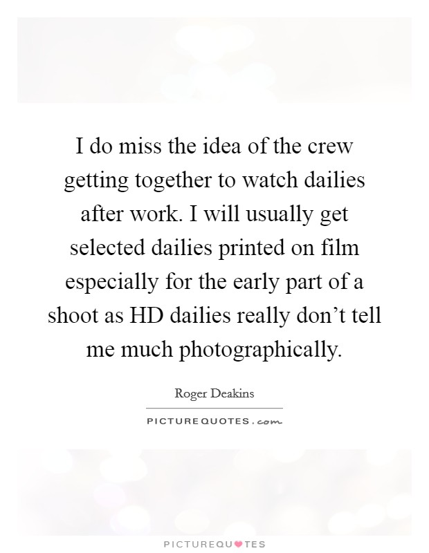 I do miss the idea of the crew getting together to watch dailies after work. I will usually get selected dailies printed on film especially for the early part of a shoot as HD dailies really don't tell me much photographically Picture Quote #1